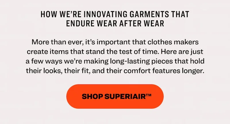 How we’re innovating garments that endure wear after wear More than ever, it’s important that clothes makers create items that stand the test of time. Here are just a few ways we’re making long-lasting pieces that hold their looks, their fit, and their comfort features longer.  Shop SuperiAir™