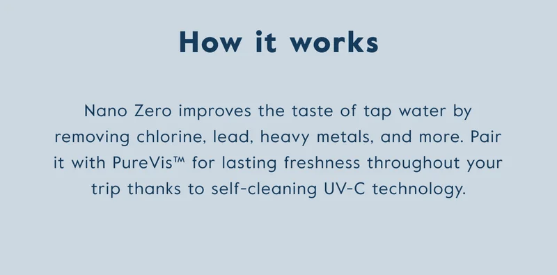 Nano zero improves the taste of tap water by removing chlorine, lead, heavy metals, and more. Pair it with Purevis for lasting freshness thanks to UV-C technology.