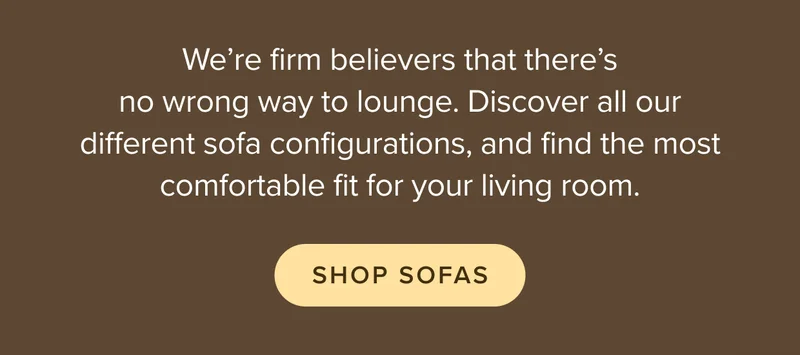 We’re firm believers that there’s no wrong way to lounge. Discover all our different sofa configurations, and find the most comfortable fit for your living room.