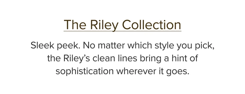 Sleek peek. No matter which style you pick, the Riley’s clean lines bring a hint of sophistication wherever it goes.
