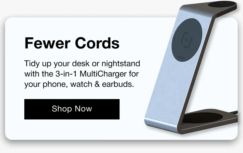 Fewer Cords Tidy up your desk or nightstand with the 3-in-1 MultiCharger for your phone, watch & earbuds.