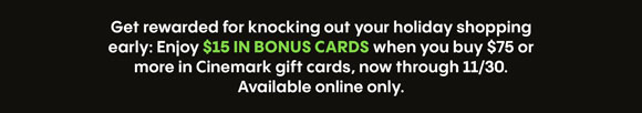 Get rewarded for knocking out your holiday shopping early: Enjoy $15 in BONUS CARDS when you buy $75 or more in Cinemark gift cards, now through 11/30. Available online only.