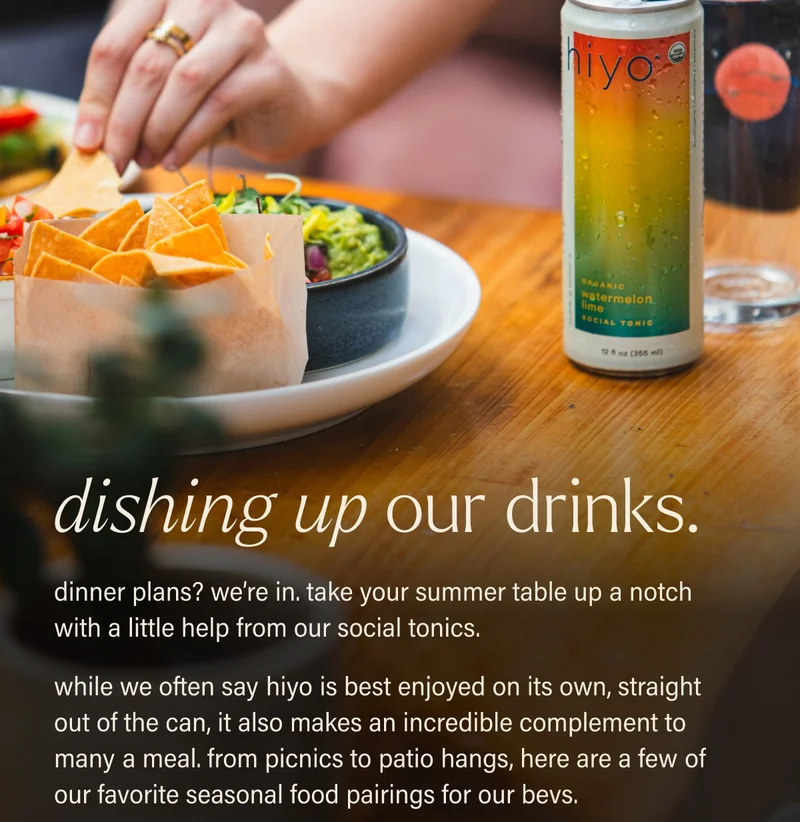 dishing up our drinks. dinner plans? we’re in. take your summer table up a notch with a little help from our social tonics. while we often say hiyo is best enjoyed on its own, straight out of the can, it also makes an incredible complement to many a meal. from picnics to patio hangs, here are a few of our favorite seasonal food pairings for our bevs.