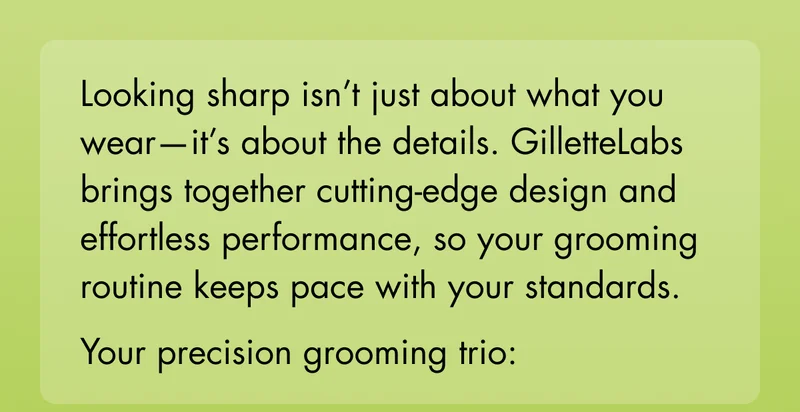 Looking sharp isn’t just about what you wear—it’s about the details. GilletteLabs brings together cutting-edge design and effortless performance, so your grooming routine keeps pace with your standards. Your precision grooming trio: