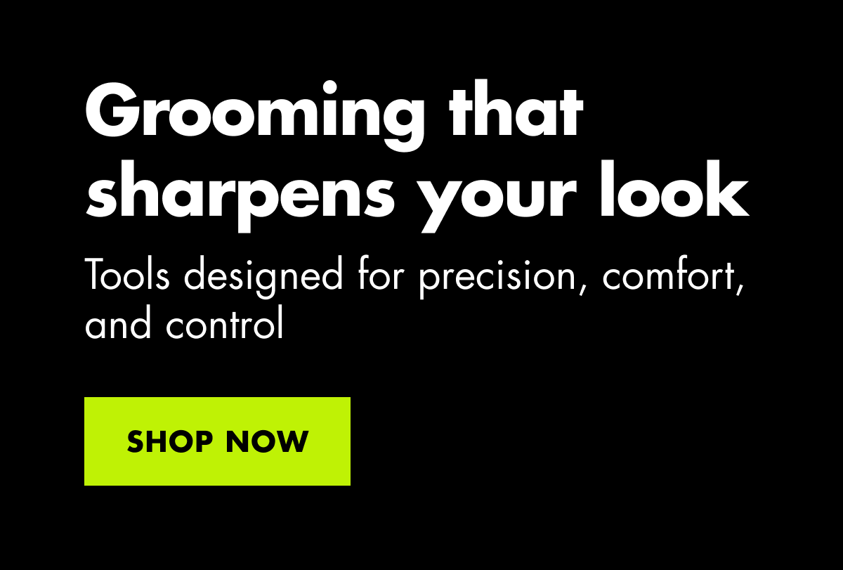Grooming that sharpens your look. Tools designed for precision, comfort, and control. SHOP NOW