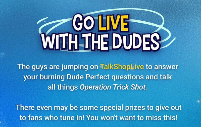Go LIVE with the Dudes The guys are jumping on TalkShopLive to answer your burning Dude Perfect questions and talk all things Operation Trick Shot. You won't want to miss this!