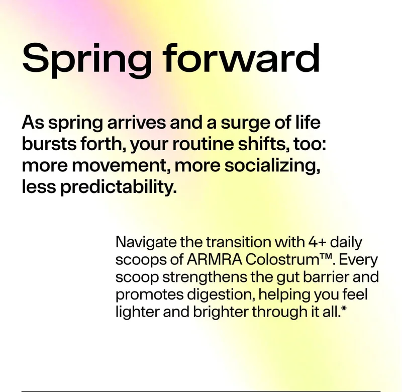 Spring forward. As spring arrives and a surge of life bursts forth, your routine shifts, too: more movement, more socializing, less predictability. Navigate the transition with 4+ daily scoops of ARMRA Colostrum™… feel lighter and brighter.*