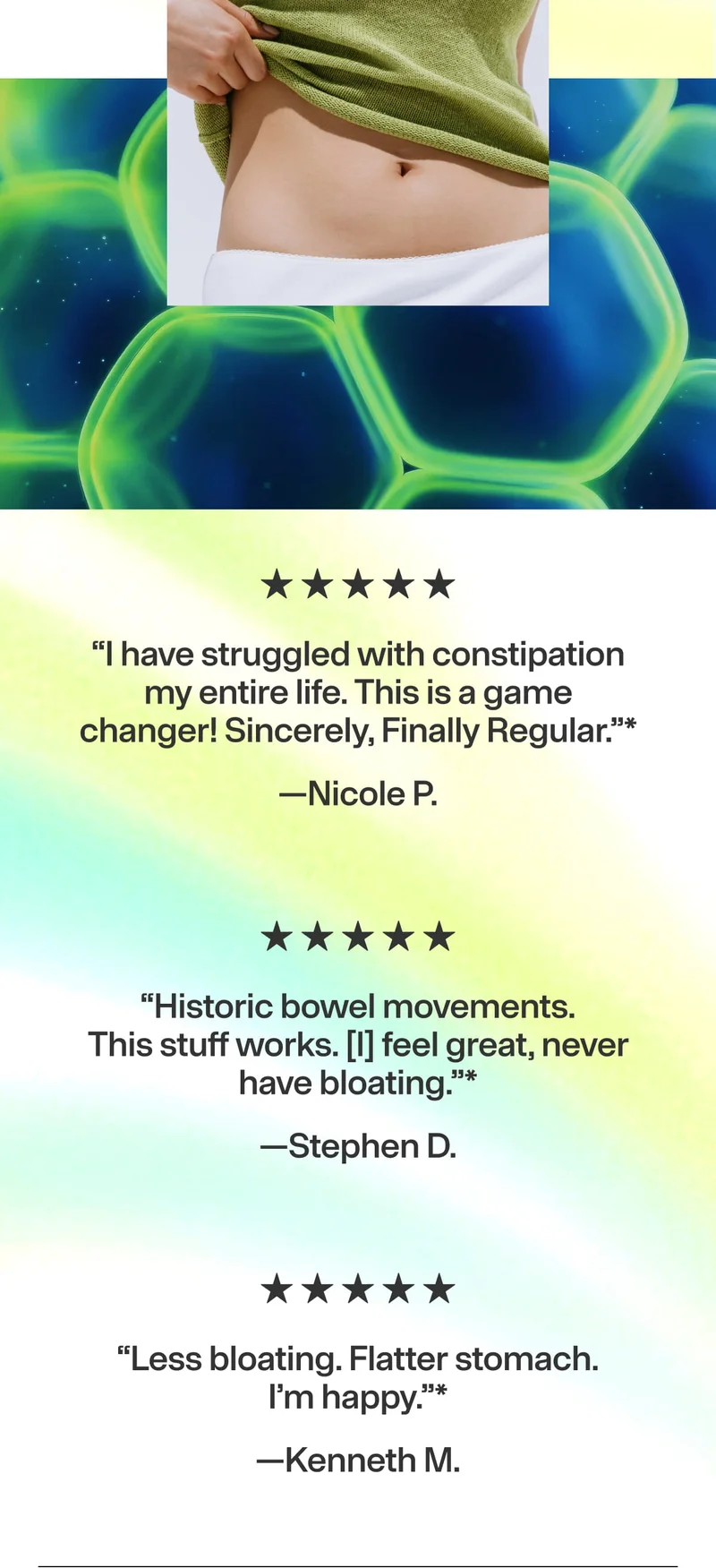 5★ “I have struggled with constipation my entire life. This is a game changer! Sincerely, Finally Regular.” —Nicole P. 5★ “Historic bowel movements. This stuff works. I feel great, never have bloating.” —Stephen D. 5★ “Less bloating. Flatter stomach." Ken