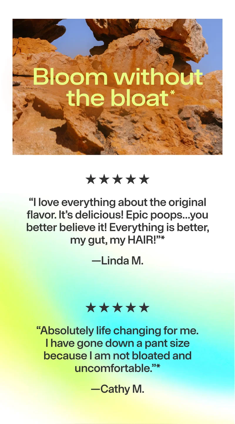 Bloom without the bloat*. ★★★★★ “I love everything about the original flavor… Epic poops… Everything is better, my gut, my HAIR!” —Linda M. ★★★★★ “Absolutely life changing… I have gone down a pant size because I am not bloated…” —Cathy M.