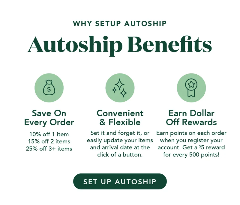 Autoship Benefits: You can save on every order, it's convenient and flexible, and you can earn dollar-off rewards!