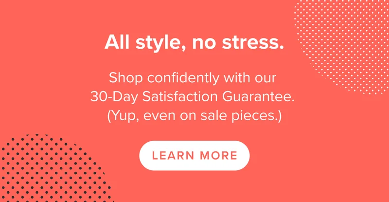 Shop confidently with our 30-Day Satisfaction Guarantee. (Yup, even on sale pieces.)