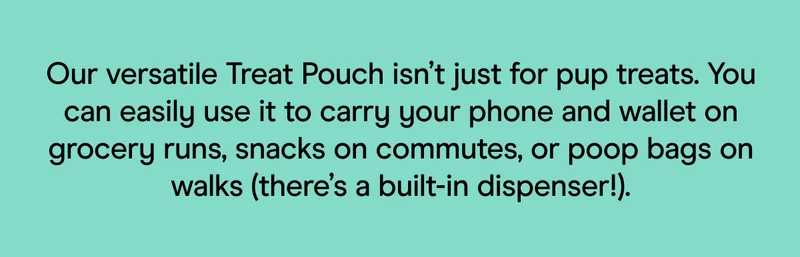 Our versatile Treat Pouch isn’t just for pup treats. You can easily use it to carry your phone and wallet on grocery runs, snacks on commutes, or poop bags on walks (there’s a built-in dispenser!).