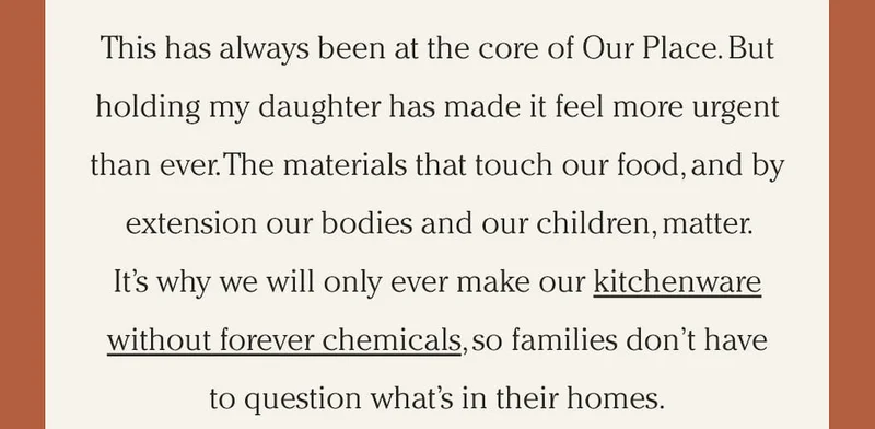 This has always been at the core of Our Place. But holding my daughter has made it feel more urgent than ever. The materials that touch our food, and by extension our bodies and our children, matter. It’s why we will only ever make our kitchenware without forever chemicals, so families don’t have to question what’s in their homes.
