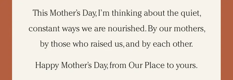 This Mother’s Day, I’m thinking about the quiet, constant ways we are nourished. By our mothers, by those who raised us, and by each other. Happy Mother’s Day, from Our Place to yours.
