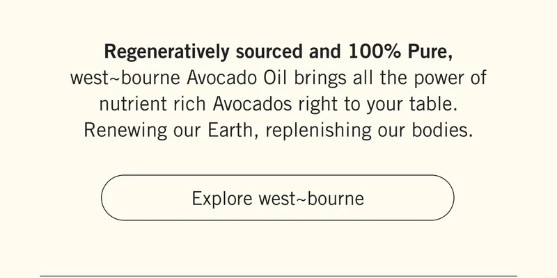 Regeneratively sourced and 100% Pure, west~bourne Avocado Oil brings all the power of nutrient rich Avocados right to your table. Renewing our Earth, replenishing our bodies. Explore westbourne