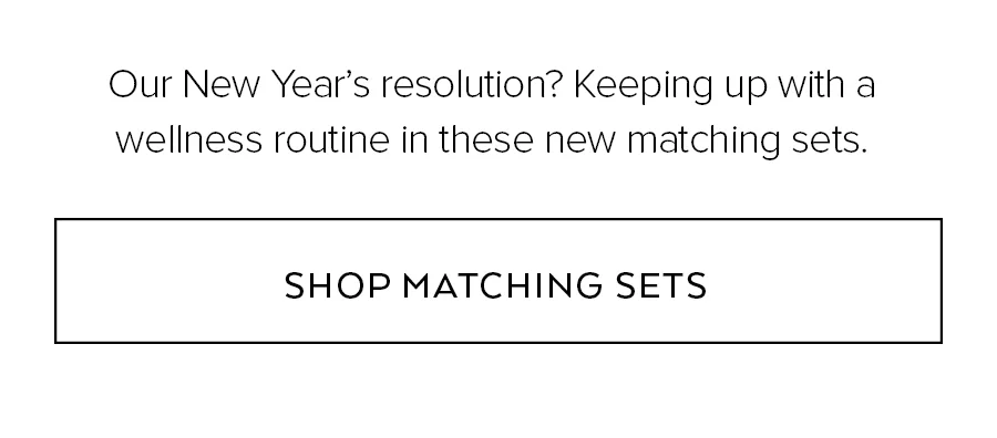 OUR NEW YEARS RESOLUTION? KEEPING UP WIHT A WELLNESS OURTINE IN THESE NEW MATCHING SETS. SHOP MATCHING SETS.