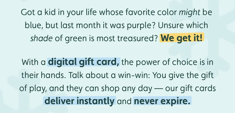 Got a kid in your life whose favorite color might be blue, but last month it was purple? Unsure which shade of green is most treasured? We get it! With a digital gift card, the power of choice is in their hands. Talk about a win-win: You give the gift of play, and they can shop any day — our gift cards deliver instantly and never expire.