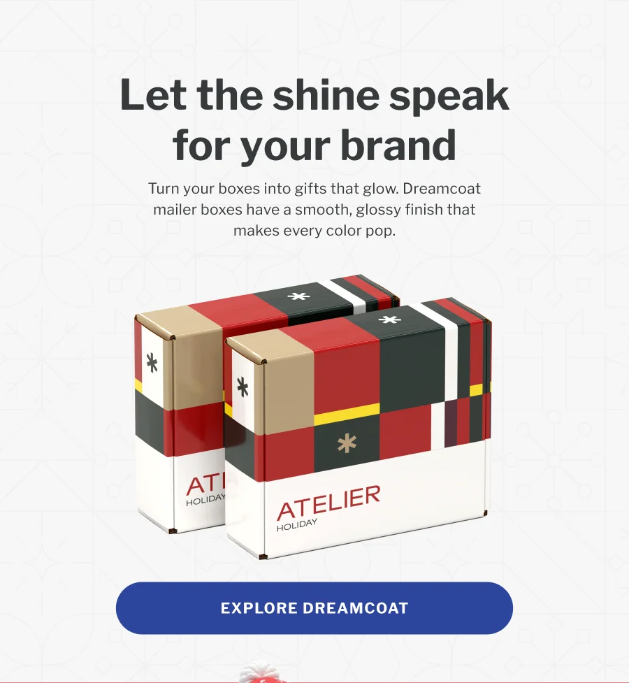 Let the shine speak for your brand | Turn your boxes into gifts that glow. Dreamcoat mailer boxes have a smooth, glossy finish that makes every color pop. | EXPLORE DREAMCOAT
