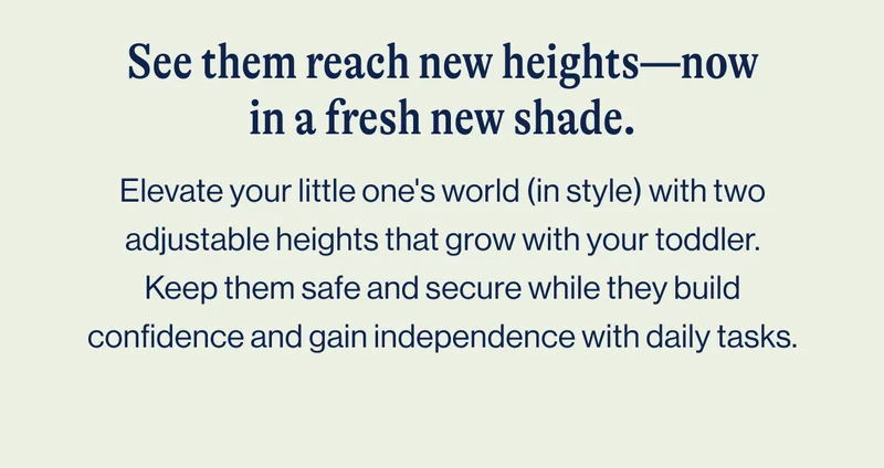 See them reach new heights—now in a fresh new shade. Elevate your little one's world (in style) with two adjustable heights that grow with your toddler. Keep them safe and secure while they build confidence and gain independence with daily tasks.