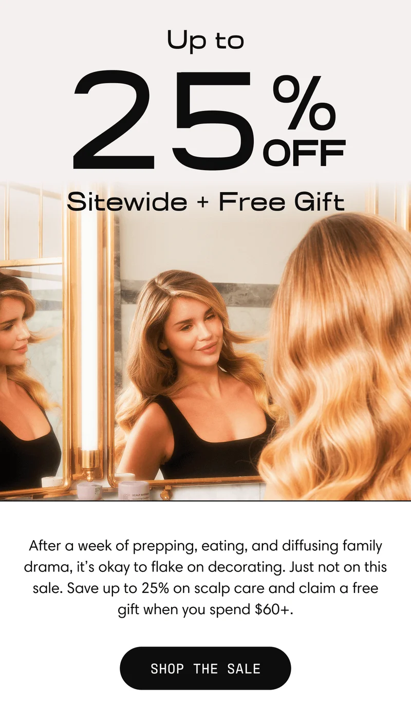 Up to 25% off Sitewide + Free Gift | After a week of prepping, eating, and diffusing family drama, it's okay to flake on decorating. Just not on this sale. Save up to 25% on scalp care and claim one of our last few hair towels when you spend $60+. | Shop the Sale