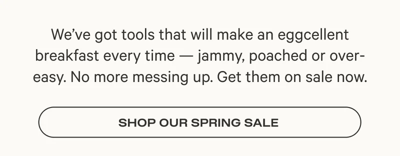 We’ve got tools that will make an eggcellent breakfast every time — jammy, poached or over- easy. No more messing up. Get them on sale now. Shop Our Spring Sale