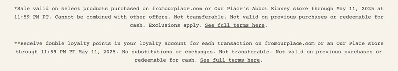 *Sale valid on select products purchased on fromourplace.com or Our Place’s Abbot Kinney store through May 11, 2025 at 11:59 PM PT. Cannot be combined with other offers. Not transferable. Not valid on previous purchases or redeemable for cash. Exclusions apply. See full terms here. **Receive double loyalty points in your loyalty account for each transaction on fromourplace.com or an Our Place store through 11:59 PM PT May 11, 2025. No substitutions or exchanges. Not transferable. Not valid on previous purchases or redeemable for cash. See full terms here.