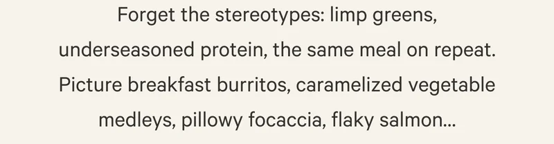 Forget the stereotypes: limp greens, underseasoned protein, the same meal on repeat. Picture breakfast burritos, caramelized vegetable medleys, pillowy focaccia, flaky salmon…