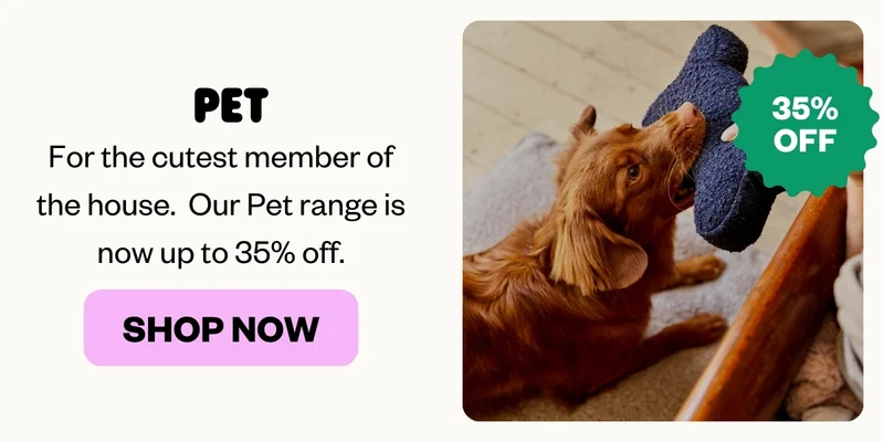 PET: For the cutest member of the house.  Our Pet range is now up to 35% off.