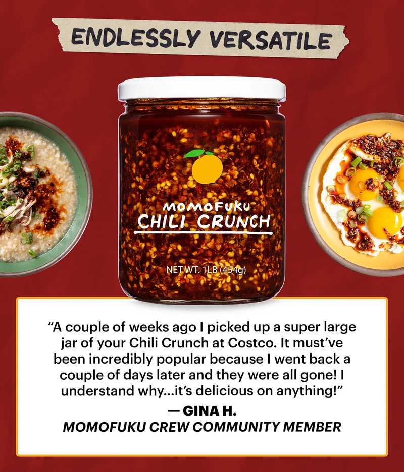 Header: ENDLESSLY VERSATILE  Sub-text: “A couple of weeks ago I picked up a super large jar of your Chili Crunch at Costco. It must’ve been incredibly popular because I went back a couple of days later and they were all gone! I understand why…it’s delicious on anything!” — Gina H., Momofuku Crew community member