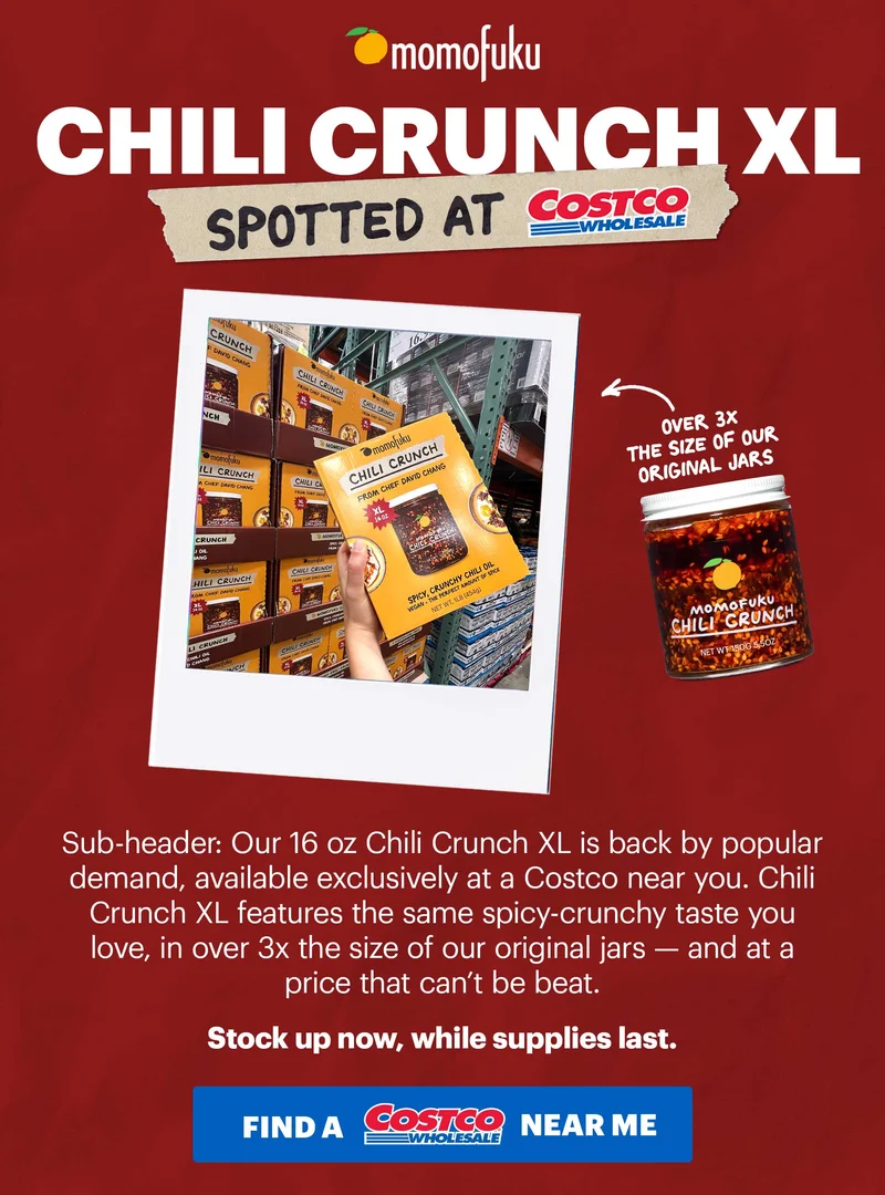 Header: CHILI CRUNCH XL  Tape: Spotted at Costco  Sub-header: Our 16 oz Chili Crunch XL is back by popular demand, available exclusively at a Costco near you. Chili Crunch XL features the same spicy-crunchy taste you love, in over 3x the size of our original jars — and at a price that can’t be beat.   Stock up now, while supplies last.   CTA: FIND AT A COSTCO NEAR ME