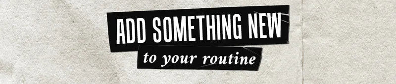 ADD SOMETHING NEW to your routine
