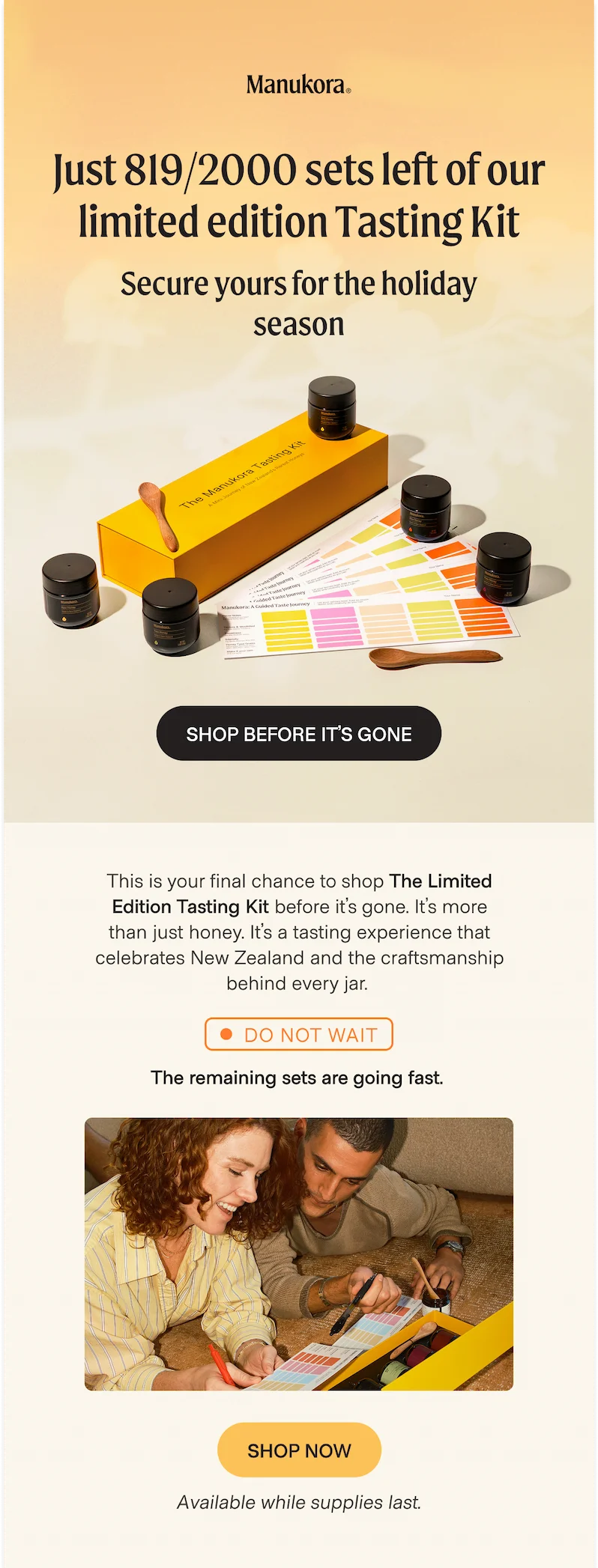 Just 819/2000 sets left of our limited edition Tasting Kit Secure yours for the holiday season Shop before it’s gone This is your final chance to shop The Limited Edition Tasting Kit before it’s gone. It’s more than just honey. It’s a tasting experience that celebrates New Zealand and the craftsmanship behind every jar. Do not wait The remaining sets are going fast. shop now Available while supplies last.