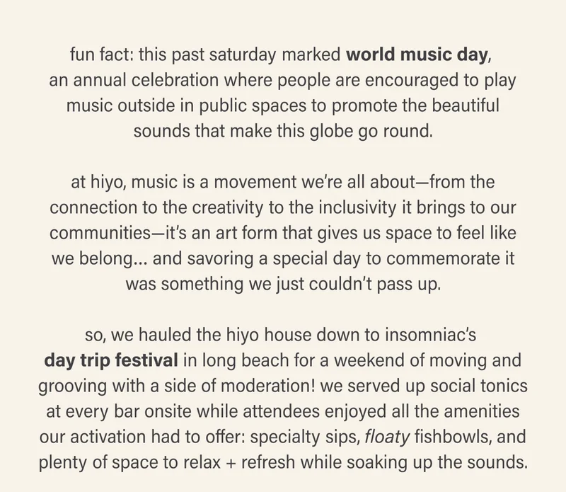 fun fact: this past saturday marked world music day, an annual celebration where people are encouraged to play music outside in public spaces to promote the beautiful sounds that make this globe go round.  at hiyo, music is a movement we’re all about—from the connection to the creativity to the inclusivity it brings to our communities—it’s an art form that gives us space to feel like we belong… and savoring a special day to commemorate it was something we just couldn’t pass up.  so, we hauled the hiyo house down to insomniac’s day trip festival in long beach for a weekend of moving and grooving with a side of moderation! we served up social tonics at every bar onsite while attendees enjoyed all the amenities our activation had to offer: specialty sips, floaty fishbowls, and plenty of space to relax + refresh while soaking up the sounds.