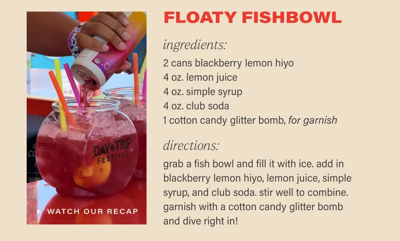 a shareable sip for summer:  floaty fishbowl  ingredients:  2 cans blackberry lemon hiyo  4 oz. lemon juice  4 oz. simple syrup  4 oz. club soda  1 cotton candy glitter bomb, for garnish  directions:  grab a fish bowl and fill it with ice. add in blackberry lemon hiyo, lemon juice, simple syrup, and club soda. stir well to combine. garnish with a cotton candy glitter bomb and dive right in!