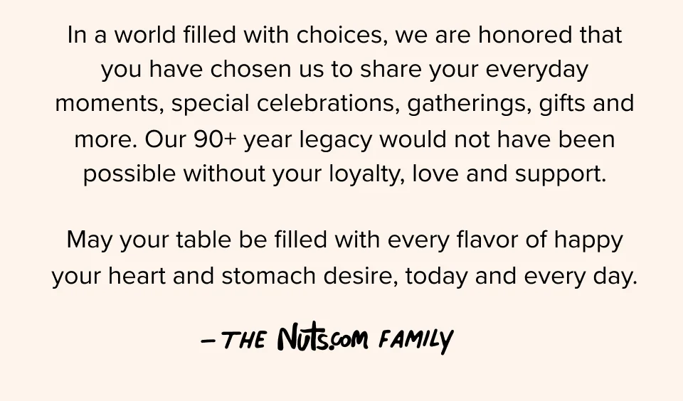 In a world filled with choices, we are honored that you have chosen us to share your everyday moments, special celebrations, gatherings, gifts and more. Our 90+ year legacy would not have been possible without your loyalty, love and support. May your table be filled with every flavor of happy your heart and stomach desire, today and every day. –The Nuts.com Family