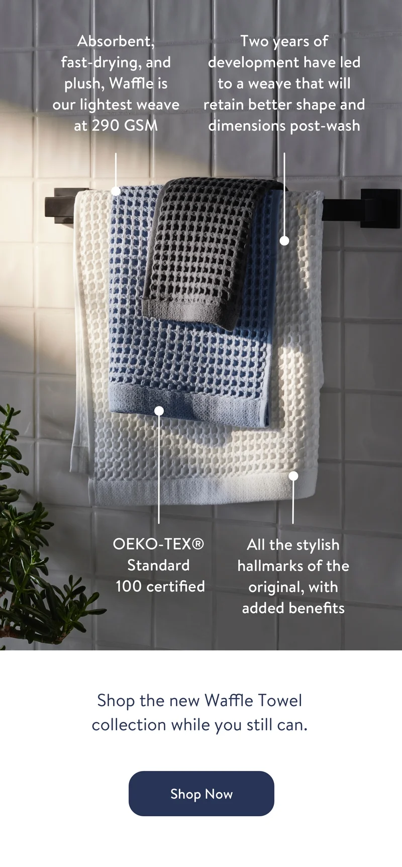 Absorbent, fast-drying, and plush, Waffle is our lightest weave at 250 GSM. Two years of development have led to a weave that will retain better shape and dimensions post-wash.