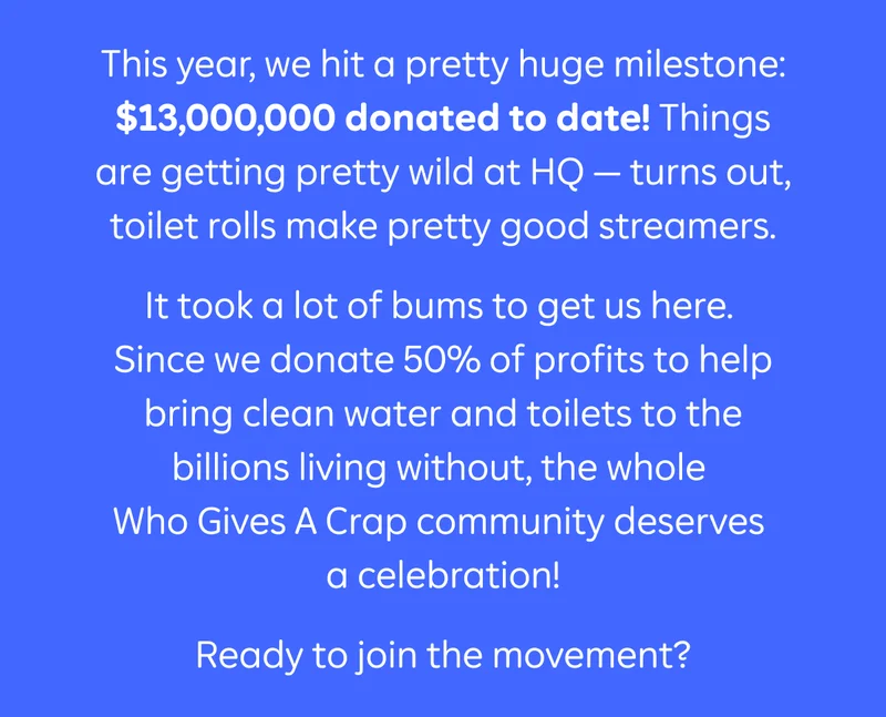 This year, we hit a pretty huge milestone: $13,000,000 donated to date! Things are getting pretty wild at HQ - turns out, toilet rolls make pretty good streamers.  It took a lot of bums to get us here. Since we donate 50% of profits to help bring clean water and toilets to the billions living without, we couldn't have done it without the countless customers around the world who got behind us.  Ready to help us add a few more zeroes? Join the movement today.