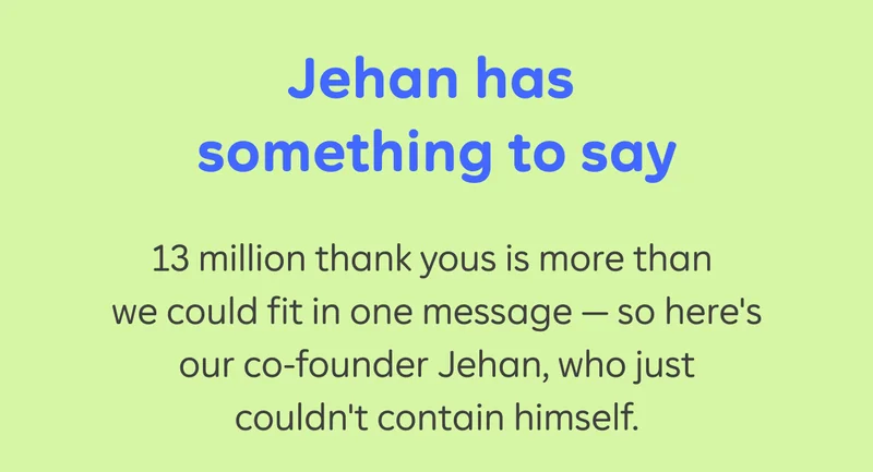 Jehan has something to say. 13 million thank yous is more than we could fit in one message - so here's our co-founder Jehan, who just couldn't contain himself.