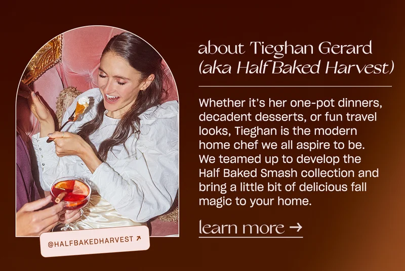 About Tieghan Gerard (aka Half Baked Harvest): Whether it’s her one-pot dinners, decadent desserts, or fun travel looks, Tieghan is the modern home chef we all aspire to be. We teamed up to develop the Half Baked Smash collection and bring a little bit of delicious fall magic to your home.