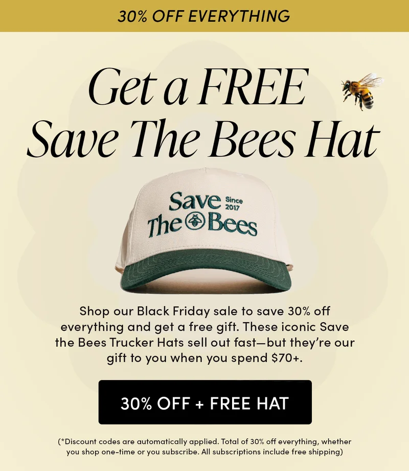30% Off Everything Get a FREE Save The Bees Hat   Shop our Black Friday sale to save 30% off everything and get a free gift. These iconic Save the Bees Trucker Hats sell out fast—but they’re our gift to you when you spend $70+.