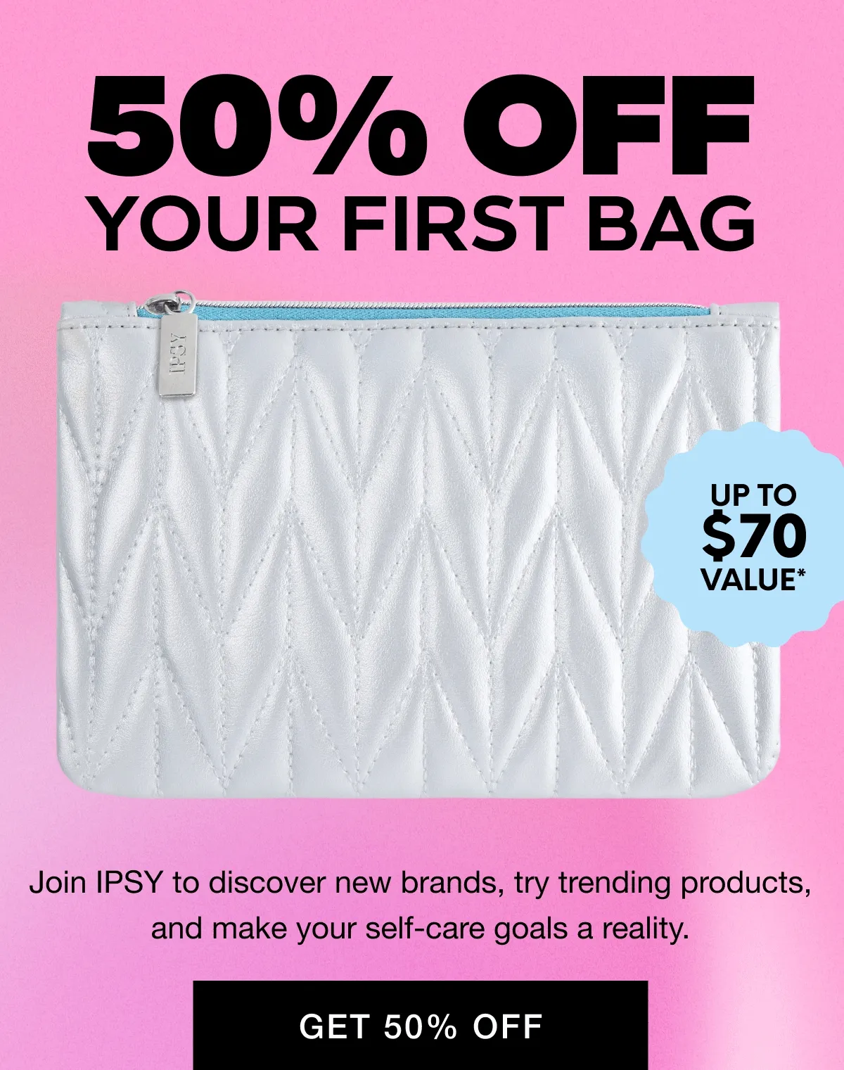 50% OFF YOUR FIRST BAG - UP TO $70 VALUE - 5 PRODUCTS - Join IPSY to discover new brands, try trending products, and make your self-care goals a reality. GET 50% OFF