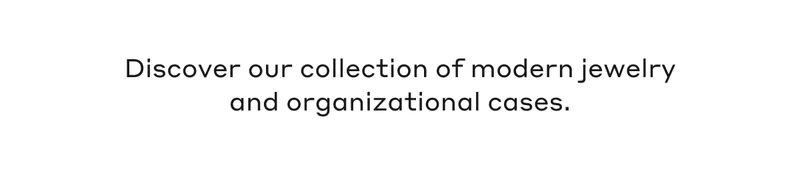 Discover our collection of modern jewelry and organizational cases.