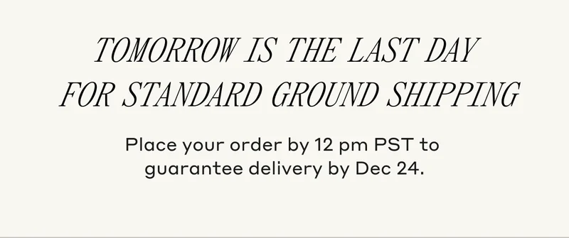 Tomorrow is the last day for standard ground shipping. Place your order by 12 pm PST to guarantee delivery by Dec 24.