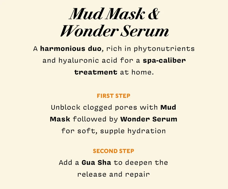 Mud Mask & Wonder Serum   A harmonious duo, rich in phytonutrients and hyaluronic acid for a spa-caliber treatment at home.  Unblock clogged pores with Mud Mask followed by Wonder Serum for soft, supple hydration Add a gua sha to deepen the release and repair