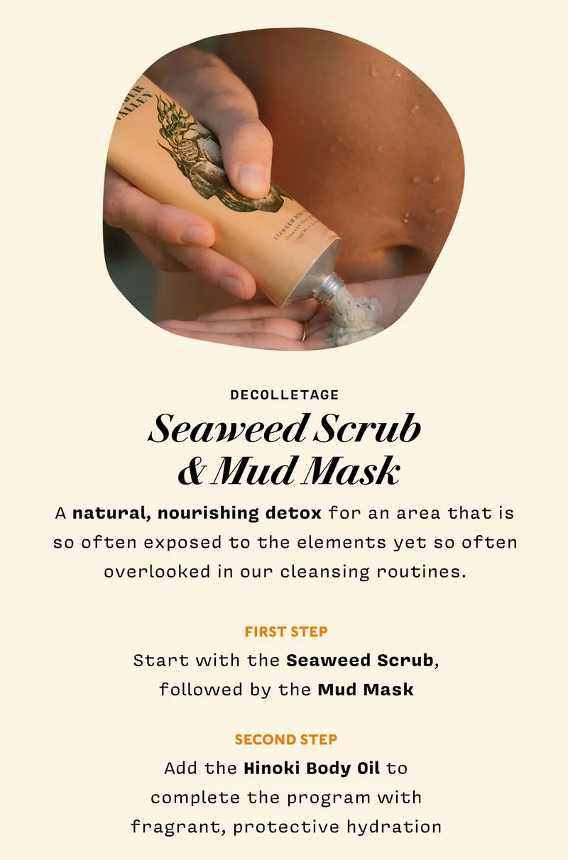 Decolletage: Seaweed Scrub & Mud Mask   A natural, nourishing detox for an area that is so often exposed to the elements yet so often overlooked in our cleansing routines.  Start with the scrub, followed by the mud mask Add the Hinoki Body Oil to complete the program with fragrant, protective hydration