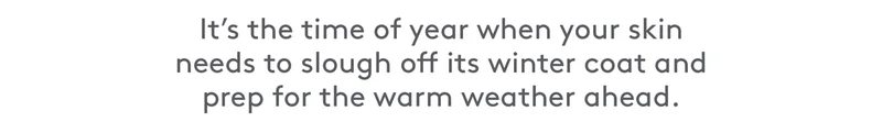 It's the time of year when your skin needs to slough off winter skin and prep for the warm weather.