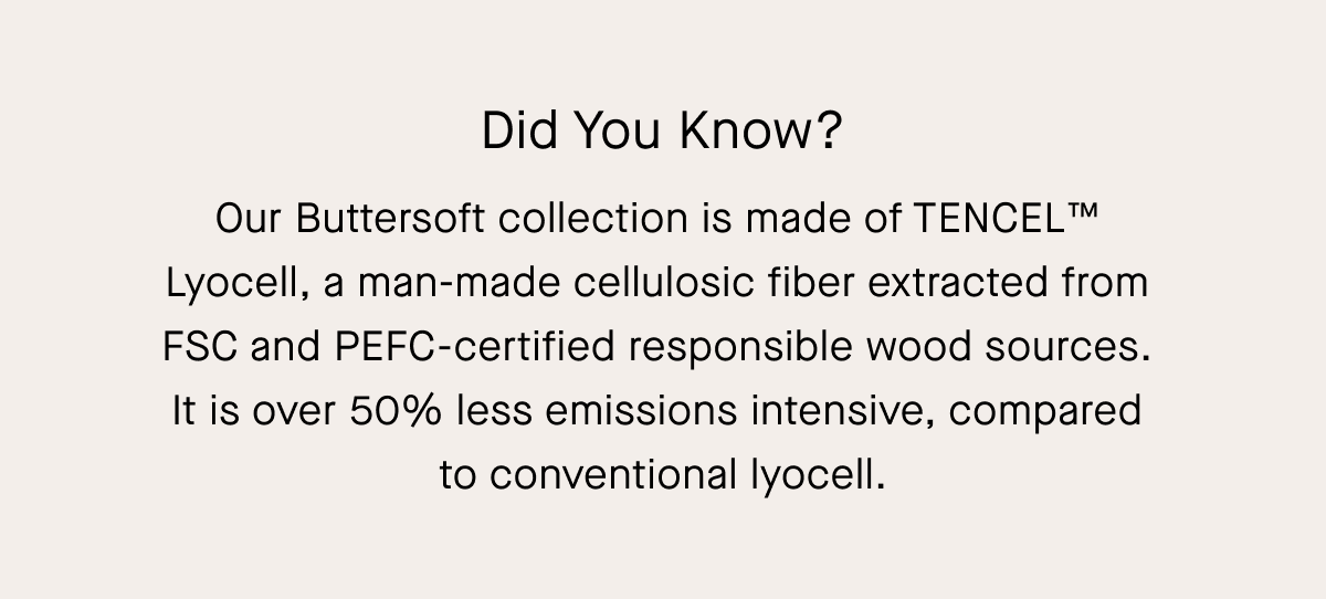 Did You Know? Our Buttersoft collection is made of TENCEL™  Lyocell, a man-made cellulosic fiber extracted from  FSC and PEFC-certified responsible wood sources.  It is over 50% less emissions intensive, compared  to conventional lyocell.
