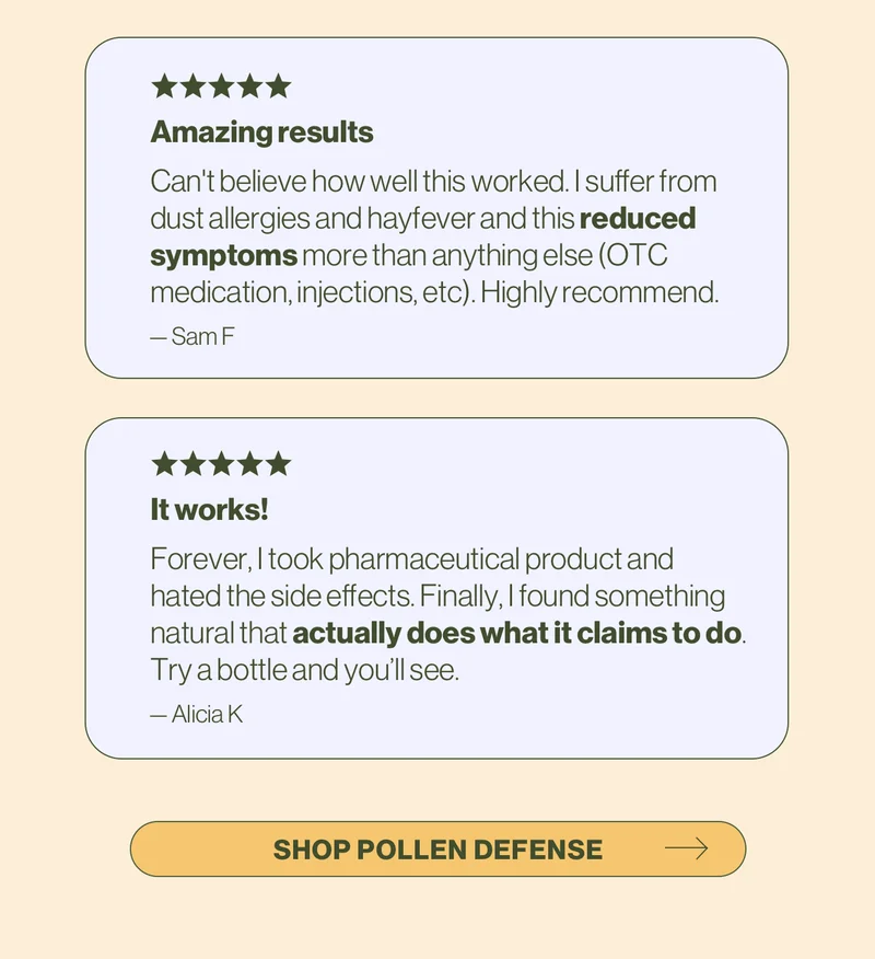 Amazing results. Can't believe how well this worked. I suffer from dust allergies and hayfever and this reduced symptoms more than anything else (OTC medication, injections, etc). Highly recommend. - Sam F / It works! Forever, I took pharmaceutical product and hated the side effects. Finally, I found something natural that actually does what it claims to do. Try a bottle and you’ll see. -Alicia K. Shop Pollen Defense.
