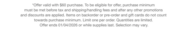 *Offer valid with $60 purchase. To be eligible for offer, purchase minimum  must be met before tax and shipping/handling fees and after any other promotions  and discounts are applied. Items on backorder or pre-order and gift cards do not count  towards purchase minimum. Limit one per order. Quantities are limited.  Offer ends 01/04/2026 or while supplies last. Selection may vary.