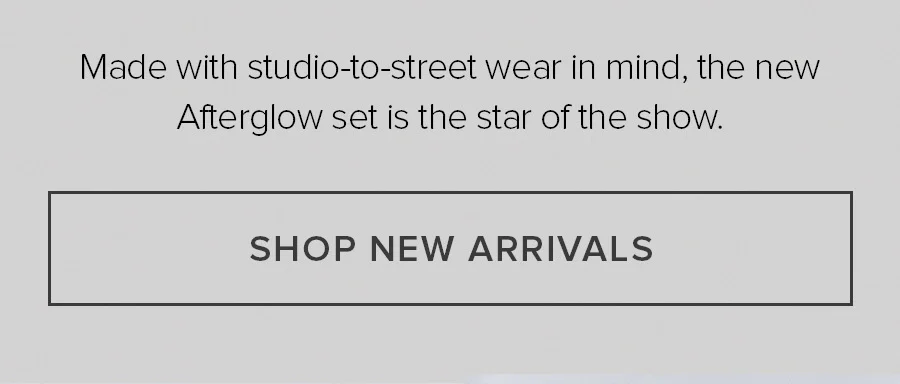 Made with studio-to-street wear in mind, the new Afterglow set is the star of the show. SHOP NEW ARRIVALS